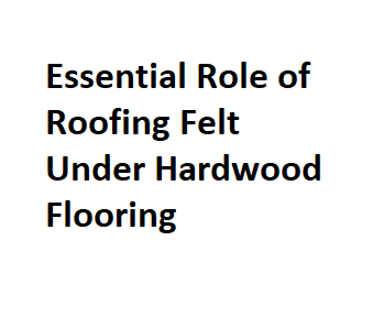 Essential Role of Roofing Felt Under Hardwood Flooring